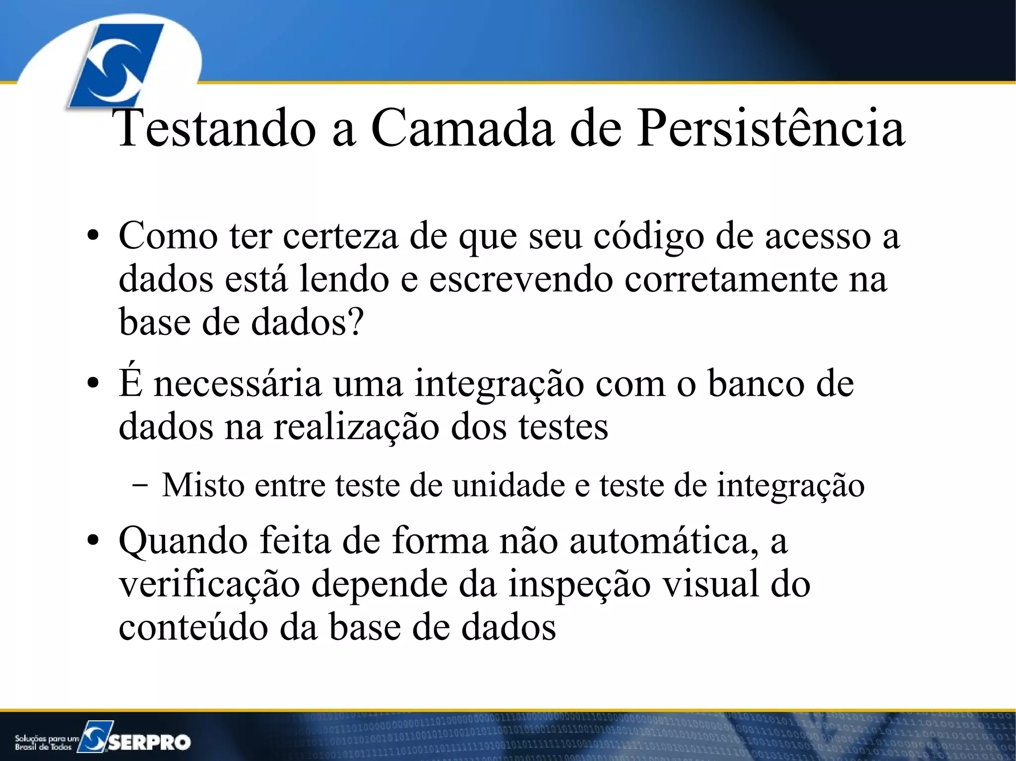 Testando a Camada de Persistência
●   Como ter certeza de que seu código de acesso a
    dados está lendo e escrevendo corretamente na
    base de dados?
●   É necessária uma integração com o banco de
    dados na realização dos testes
    –   Misto entre teste de unidade e teste de integração
●   Quando feita de forma não automática, a
    verificação depende da inspeção visual do
    conteúdo da base de dados
 