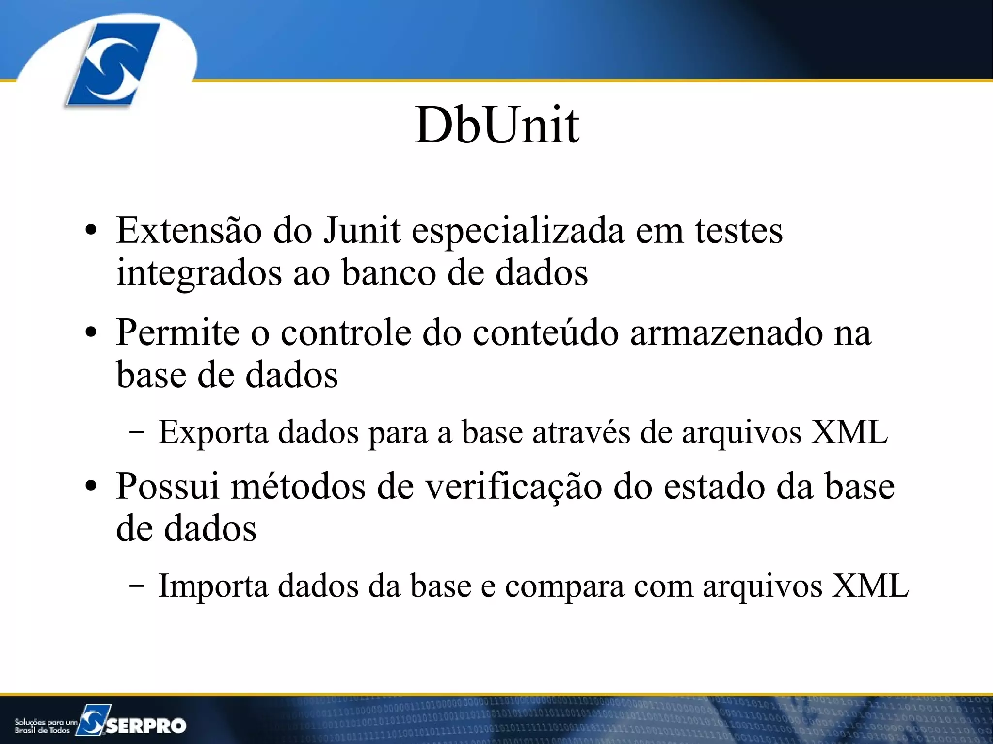 DbUnit
●   Extensão do Junit especializada em testes
    integrados ao banco de dados
●   Permite o controle do conteúdo armazenado na
    base de dados
    –   Exporta dados para a base através de arquivos XML
●   Possui métodos de verificação do estado da base
    de dados
    –   Importa dados da base e compara com arquivos XML
 