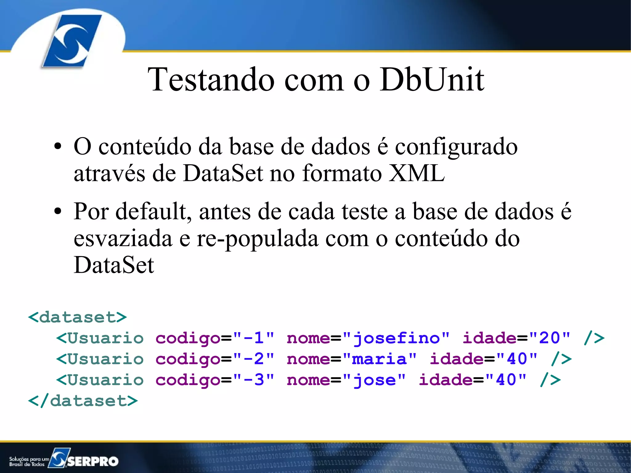 Testando com o DbUnit
  ●   O conteúdo da base de dados é configurado
      através de DataSet no formato XML
  ●   Por default, antes de cada teste a base de dados é
      esvaziada e re-populada com o conteúdo do
      DataSet
<dataset>
   <Usuario codigo="-1" nome="josefino" idade="20" />
   <Usuario codigo="-2" nome="maria" idade="40" />
   <Usuario codigo="-3" nome="jose" idade="40" />
</dataset>
 