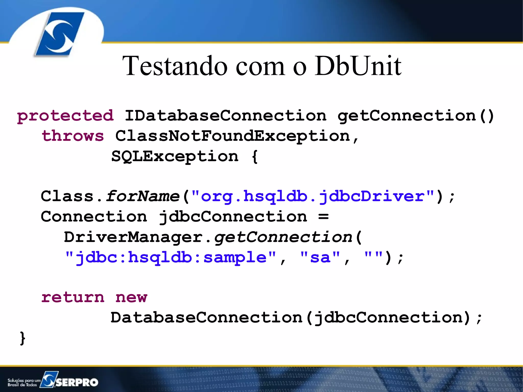Testando com o DbUnit
protected IDatabaseConnection getConnection()
  throws ClassNotFoundException,
         SQLException {

    Class.forName("org.hsqldb.jdbcDriver");
    Connection jdbcConnection =
      DriverManager.getConnection(
      "jdbc:hsqldb:sample", "sa", "");

    return new
           DatabaseConnection(jdbcConnection);
}
 