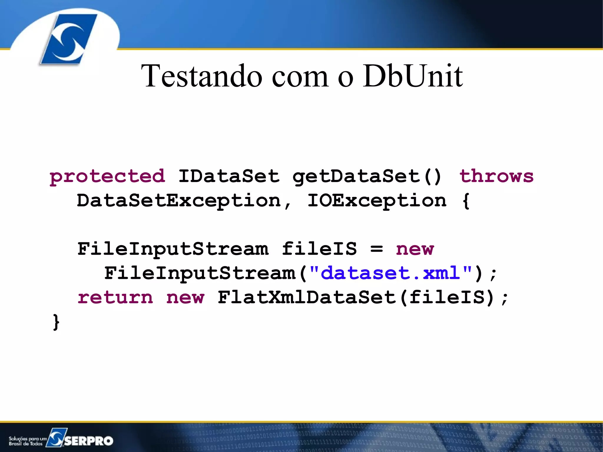 Testando com o DbUnit

protected IDataSet getDataSet() throws
  DataSetException, IOException {

    FileInputStream fileIS = new
      FileInputStream("dataset.xml");
    return new FlatXmlDataSet(fileIS);
}
 