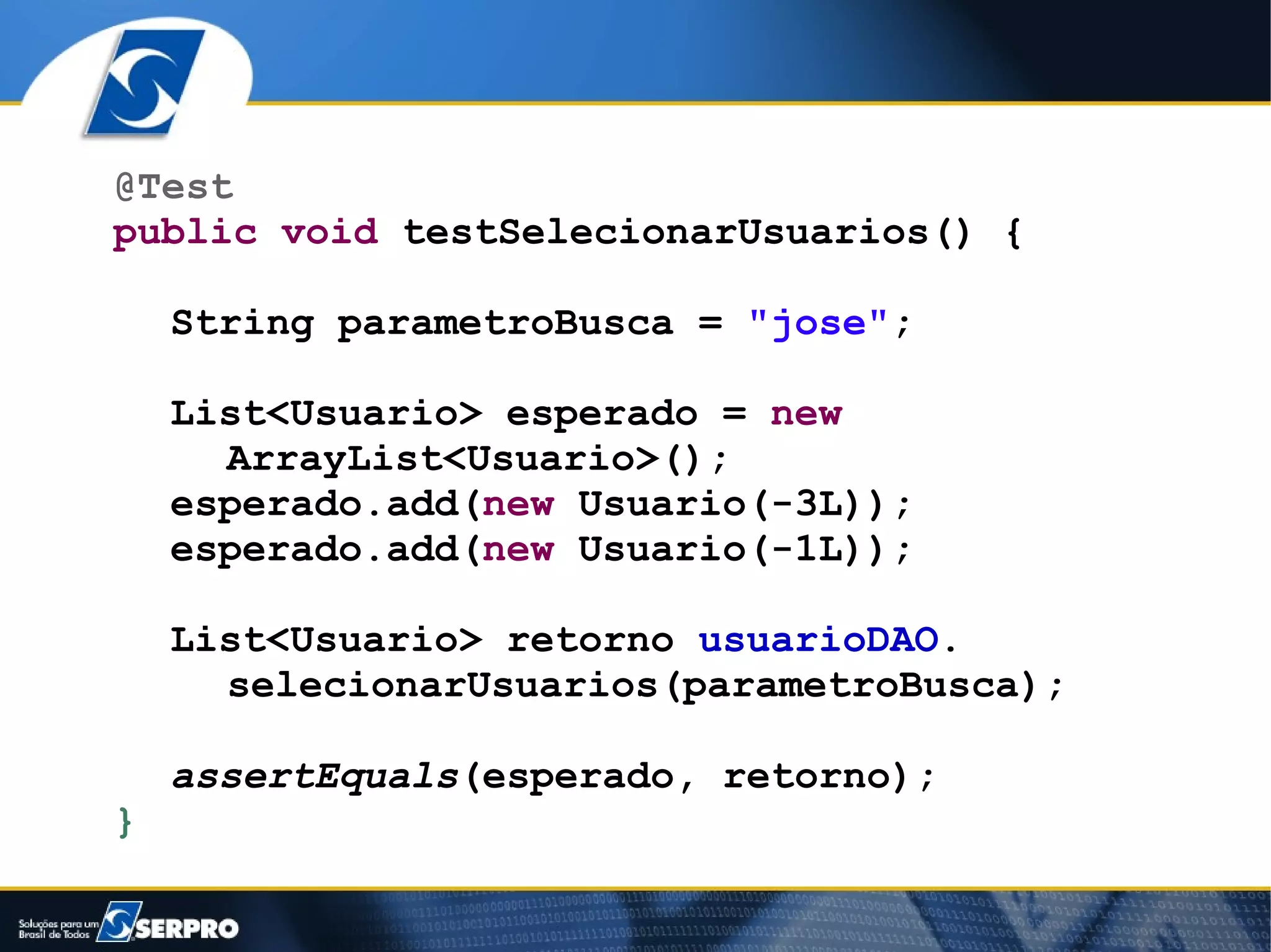 @Test
public void testSelecionarUsuarios() {

    String parametroBusca = "jose";

    List<Usuario> esperado = new
      ArrayList<Usuario>();
    esperado.add(new Usuario(-3L));
    esperado.add(new Usuario(-1L));

    List<Usuario> retorno usuarioDAO.
      selecionarUsuarios(parametroBusca);

    assertEquals(esperado, retorno);
}
 