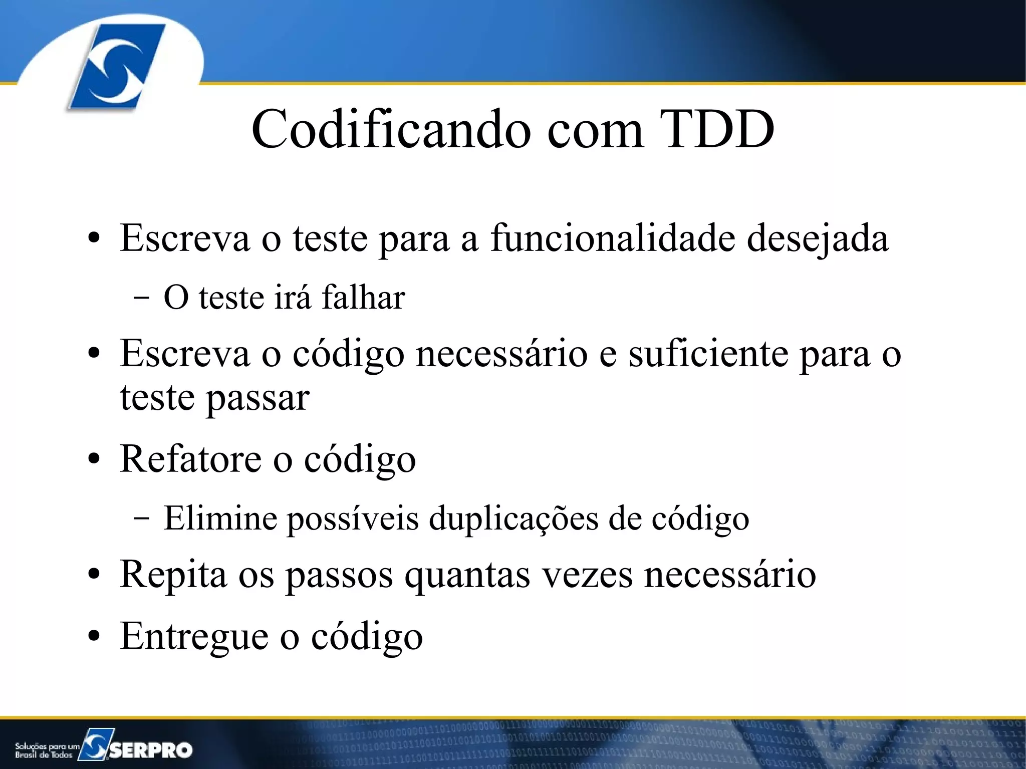 Codificando com TDD
●   Escreva o teste para a funcionalidade desejada
    –   O teste irá falhar
●   Escreva o código necessário e suficiente para o
    teste passar
●   Refatore o código
    –   Elimine possíveis duplicações de código
●   Repita os passos quantas vezes necessário
●   Entregue o código
 