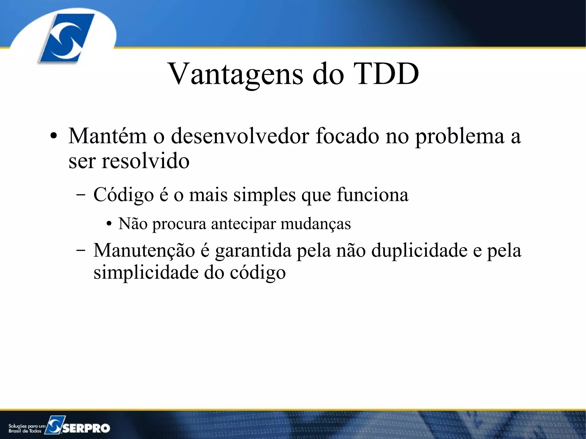 Vantagens do TDD
●   Mantém o desenvolvedor focado no problema a
    ser resolvido
    –   Código é o mais simples que funciona
         ●   Não procura antecipar mudanças
    –   Manutenção é garantida pela não duplicidade e pela
        simplicidade do código
 