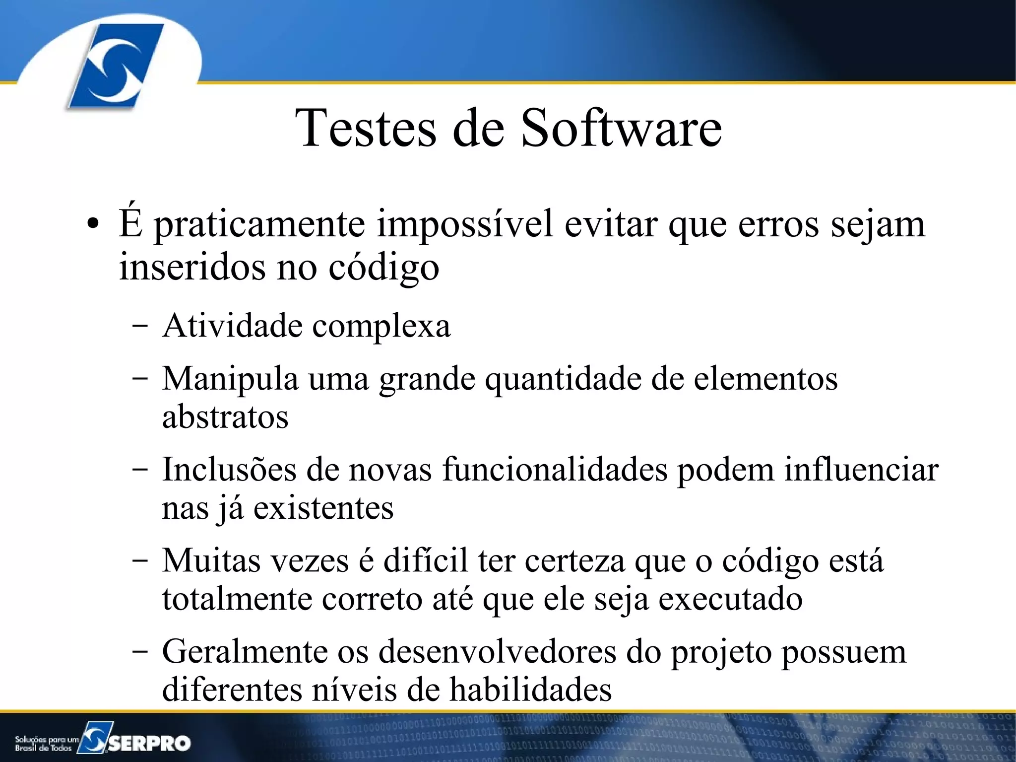Testes de Software
●   É praticamente impossível evitar que erros sejam
    inseridos no código
    –   Atividade complexa
    –   Manipula uma grande quantidade de elementos
        abstratos
    –   Inclusões de novas funcionalidades podem influenciar
        nas já existentes
    –   Muitas vezes é difícil ter certeza que o código está
        totalmente correto até que ele seja executado
    –   Geralmente os desenvolvedores do projeto possuem
        diferentes níveis de habilidades
 