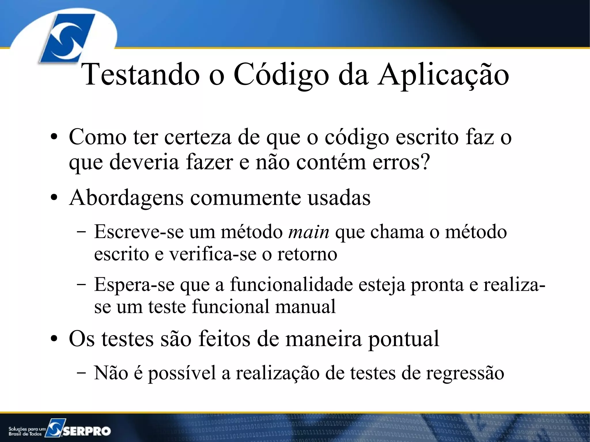 Testando o Código da Aplicação
●   Como ter certeza de que o código escrito faz o
    que deveria fazer e não contém erros?
●   Abordagens comumente usadas
    –   Escreve-se um método main que chama o método
        escrito e verifica-se o retorno
    –   Espera-se que a funcionalidade esteja pronta e realiza-
        se um teste funcional manual
●   Os testes são feitos de maneira pontual
    –   Não é possível a realização de testes de regressão
 