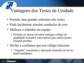 Vantagens dos Testes de Unidade
●   Permite uma grande cobertura dos testes
●   Pode facilmente simular condições de erro
●   Melhora o trabalho em equipe
    ●   Permite ao desenvolvedor entregar código de
        qualidade (testado) sem esperar que outras partes
        estejam prontas
●   Dá-lhe a confiança que seu código funciona
    ●   “Alguém” assistindo a alteração/inclusão de novas
        funcionalidades
 