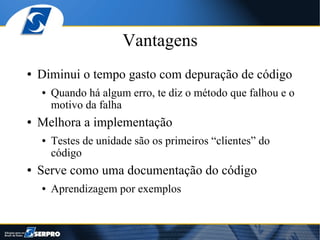 Vantagens
●   Diminui o tempo gasto com depuração de código
    ●   Quando há algum erro, te diz o método que falhou e o
        motivo da falha
●   Melhora a implementação
    ●   Testes de unidade são os primeiros “clientes” do
        código
●   Serve como uma documentação do código
    ●   Aprendizagem por exemplos
 