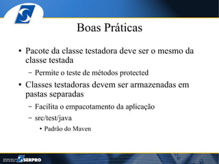 Boas Práticas
●   Pacote da classe testadora deve ser o mesmo da
    classe testada
    –   Permite o teste de métodos protected
●   Classes testadoras devem ser armazenadas em
    pastas separadas
    –   Facilita o empacotamento da aplicação
    –   src/test/java
         ●   Padrão do Maven
 