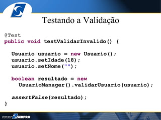 Testando a Validação
@Test
public void testValidarInvalido() {

    Usuario usuario = new Usuario();
    usuario.setIdade(18);
    usuario.setNome("");

    boolean resultado = new
      UsuarioManager().validarUsuario(usuario);

    assertFalse(resultado);
}
 