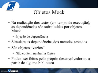 Objetos Mock
●   Na realização dos testes (em tempo de execução),
    as dependências são substituídas por objetos
    Mock
    –   Injeção de dependência
●   Simulam as dependências dos métodos testados
●   São objetos “vazios”
    –   Não contém nenhuma lógica
●   Podem ser feitos pelo próprio desenvolvedor ou a
    partir de alguma biblioteca
 