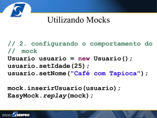 Utilizando Mocks

// 2. configurando o comportamento do
// mock
Usuario usuario = new Usuario();
usuario.setIdade(25);
usuario.setNome("Café com Tapioca");

mock.inserirUsuario(usuario);
EasyMock.replay(mock);
 