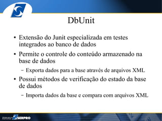 DbUnit
●   Extensão do Junit especializada em testes
    integrados ao banco de dados
●   Permite o controle do conteúdo armazenado na
    base de dados
    –   Exporta dados para a base através de arquivos XML
●   Possui métodos de verificação do estado da base
    de dados
    –   Importa dados da base e compara com arquivos XML
 