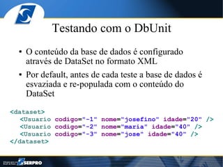 Testando com o DbUnit
  ●   O conteúdo da base de dados é configurado
      através de DataSet no formato XML
  ●   Por default, antes de cada teste a base de dados é
      esvaziada e re-populada com o conteúdo do
      DataSet
<dataset>
   <Usuario codigo="-1" nome="josefino" idade="20" />
   <Usuario codigo="-2" nome="maria" idade="40" />
   <Usuario codigo="-3" nome="jose" idade="40" />
</dataset>
 