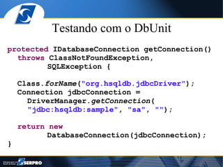 Testando com o DbUnit
protected IDatabaseConnection getConnection()
  throws ClassNotFoundException,
         SQLException {

    Class.forName("org.hsqldb.jdbcDriver");
    Connection jdbcConnection =
      DriverManager.getConnection(
      "jdbc:hsqldb:sample", "sa", "");

    return new
           DatabaseConnection(jdbcConnection);
}
 