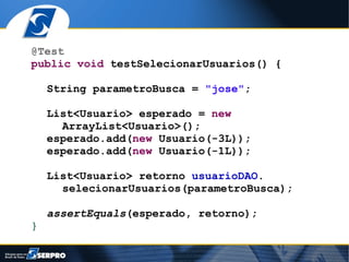 @Test
public void testSelecionarUsuarios() {

    String parametroBusca = "jose";

    List<Usuario> esperado = new
      ArrayList<Usuario>();
    esperado.add(new Usuario(-3L));
    esperado.add(new Usuario(-1L));

    List<Usuario> retorno usuarioDAO.
      selecionarUsuarios(parametroBusca);

    assertEquals(esperado, retorno);
}
 