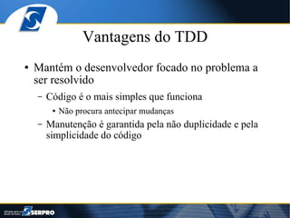 Vantagens do TDD
●   Mantém o desenvolvedor focado no problema a
    ser resolvido
    –   Código é o mais simples que funciona
         ●   Não procura antecipar mudanças
    –   Manutenção é garantida pela não duplicidade e pela
        simplicidade do código
 