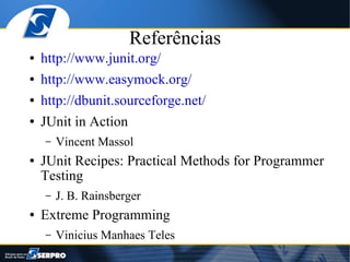 Referências
●   http://www.junit.org/
●   http://www.easymock.org/
●   http://dbunit.sourceforge.net/
●   JUnit in Action
    –   Vincent Massol
●   JUnit Recipes: Practical Methods for Programmer
    Testing
    –   J. B. Rainsberger
●   Extreme Programming
    –   Vinicius Manhaes Teles
 