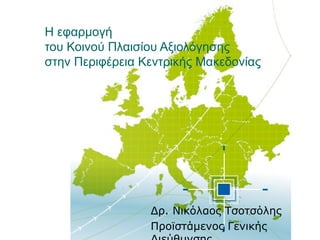 Η εφαρμογή  του Κοινού Πλαισίου Αξιολόγησης  στην Περιφέρεια Κεντρικής Μακεδονίας Δρ. Νικόλαος Τσοτσόλης Προϊστάμενος Γενικής Διεύθυνσης  