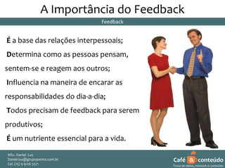 A Importância do Feedback
Feedback

É a base das relações interpessoais;
Determina como as pessoas pensam,
sentem-se e reagem aos outros;
Influencia na maneira de encarar as
responsabilidades do dia-a-dia;

Todos precisam de feedback para serem
produtivos;
É um nutriente essencial para a vida.
MSc. Daniel Luz
Daniel.luz@grupopanna.com.br
Curso encante sua audiência – Professor Daniel de Carvalho Luz
Cel. (15) 9 5571
Fone (15) 91269126 5571

Café & conteúdo
18
Troca de ideias, network e conteúdo

 