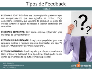 Tipos de Feedback
Feedback

FEEDBACK POSITIVO: deve ser usado quando queremos que
um comportamento que nos agradou se repita. Faça
comentários sinceros, que venham do coração!! Ele pode ter
efeitos curativos e ajudar as pessoas a superar obstáculos em
suas vidas.
FEEDBACK CORRETIVO: tem como objetivo influenciar uma
mudança de comportamento
FEEDBACK INSIGNIFICANTE: é vago, sem propósito, gera uma
resposta mínima e nenhum impacto. Expressões do tipo “É
isso aí!”, “Muito Bem!” ou “Meus Parabéns”.
FEEDBACK OFENSIVO: é todo aquele que não se enquadra nos
tipos anteriores. Cuidado!! Esse tipo de feedback pode causar
danos à personalidade e à autoestima das pessoas!!
MSc. Daniel Luz
Daniel.luz@grupopanna.com.br
Curso encante sua audiência – Professor Daniel de Carvalho Luz
Cel. (15) 9 5571
Fone (15) 91269126 5571

Café & conteúdo
20
Troca de ideias, network e conteúdo

 