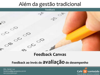 Além da gestão tradicional
Feedback

Feedback Canvas
Feedback ao invés de

avaliação de desempenho

MSc. Daniel Luz
Daniel.luz@grupopanna.com.br
Curso encante sua audiência – Professor Daniel de Carvalho Luz
Cel. (15) 9 5571
Fone (15) 91269126 5571

Café & conteúdo
22
Troca de ideias, network e conteúdo

 