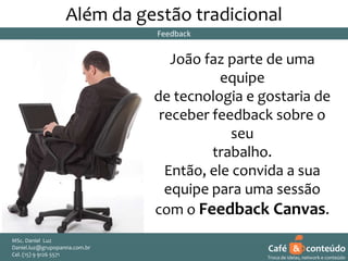 Além da gestão tradicional
Feedback

João faz parte de uma
equipe
de tecnologia e gostaria de
receber feedback sobre o
seu
trabalho.
Então, ele convida a sua
equipe para uma sessão
com o Feedback Canvas.
MSc. Daniel Luz
Daniel.luz@grupopanna.com.br
Curso encante sua audiência – Professor Daniel de Carvalho Luz
Cel. (15) 9 5571
Fone (15) 91269126 5571

Café & conteúdo
24
Troca de ideias, network e conteúdo

 
