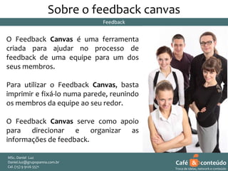 Sobre o feedback canvas
Feedback

O Feedback Canvas é uma ferramenta
criada para ajudar no processo de
feedback de uma equipe para um dos
seus membros.
Para utilizar o Feedback Canvas, basta
imprimir e fixá-lo numa parede, reunindo
os membros da equipe ao seu redor.
O Feedback Canvas serve como apoio
para direcionar e organizar as
informações de feedback.
MSc. Daniel Luz
Daniel.luz@grupopanna.com.br
Curso encante sua audiência – Professor Daniel de Carvalho Luz
Cel. (15) 9 5571
Fone (15) 91269126 5571

Café & conteúdo
25
Troca de ideias, network e conteúdo

 