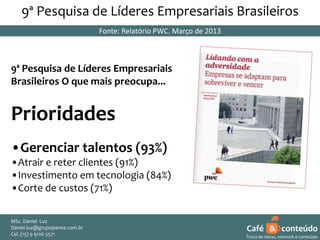 9ª Pesquisa de Líderes Empresariais Brasileiros
Fonte: Relatório PWC. Março de 2013

9ª Pesquisa de Líderes Empresariais
Brasileiros O que mais preocupa...

Prioridades
•Gerenciar talentos (93%)
•Atrair e reter clientes (91%)
•Investimento em tecnologia (84%)
•Corte de custos (71%)
MSc. Daniel Luz
Daniel.luz@grupopanna.com.br
Curso encante sua audiência – Professor Daniel de Carvalho Luz
Cel. (15) 9 5571
Fone (15) 91269126 5571

Café & conteúdo
3
Troca de ideias, network e conteúdo

 