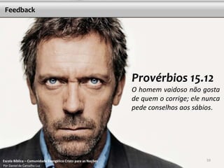 Feedback

Provérbios 15.12
O homem vaidoso não gosta
de quem o corrige; ele nunca
pede conselhos aos sábios.

Escola Bíblica – Comunidade Evangélica Cristo para as Nações
Por Daniel de Carvalho Luz

59

 