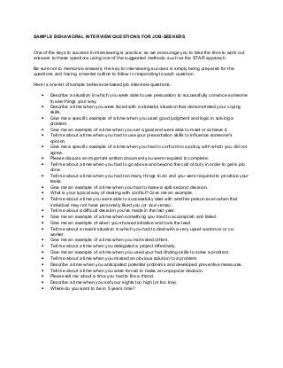 SAMPLE BEHAVIORAL INTERVIEW QUESTIONS FOR JOB-SEEKERS
One of the keys to success in interviewing is practice, so we encourage you to take the time to work out
answers to these questions using one of the suggested methods, such as the STAR approach.
Be sure not to memorize answers; the key to interviewing success is simply being prepared for the
questions and having a mental outline to follow in responding to each question.
Here is one list of sample behavioral-based job interview questions:
• Describe a situation in which you were able to use persuasion to successfully convince someone
to see things your way.
• Describe a time when you were faced with a stressful situation that demonstrated your coping
skills.
• Give me a specific example of a time when you used good judgment and logic in solving a
problem.
• Give me an example of a time when you set a goal and were able to meet or achieve it.
• Tell me about a time when you had to use your presentation skills to influence someone's
opinion.
• Give me a specific example of a time when you had to conform to a policy with which you did not
agree.
• Please discuss an important written document you were required to complete.
• Tell me about a time when you had to go above and beyond the call of duty in order to get a job
done.
• Tell me about a time when you had too many things to do and you were required to prioritize your
tasks.
• Give me an example of a time when you had to make a split second decision.
• What is your typical way of dealing with conflict? Give me an example.
• Tell me about a time you were able to successfully deal with another person even when that
individual may not have personally liked you (or vice versa).
• Tell me about a difficult decision you've made in the last year.
• Give me an example of a time when something you tried to accomplish and failed.
• Give me an example of when you showed initiative and took the lead.
• Tell me about a recent situation in which you had to deal with a very upset customer or co-
worker.
• Give me an example of a time when you motivated others.
• Tell me about a time when you delegated a project effectively.
• Give me an example of a time when you used your fact-finding skills to solve a problem.
• Tell me about a time when you missed an obvious solution to a problem.
• Describe a time when you anticipated potential problems and developed preventive measures.
• Tell me about a time when you were forced to make an unpopular decision.
• Please tell me about a time you had to fire a friend.
• Describe a time when you set your sights too high (or too low).
• Where do you want to be in 5 years time?
 