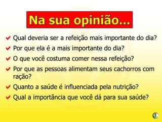 Qual deveria ser a refeição mais importante do dia? Por que ela é a mais importante do dia? O que você costuma comer nessa refeição? Por que as pessoas alimentam seus cachorros com ração? Quanto a saúde é influenciada pela nutrição? Qual a importância que você dá para sua saúde? 