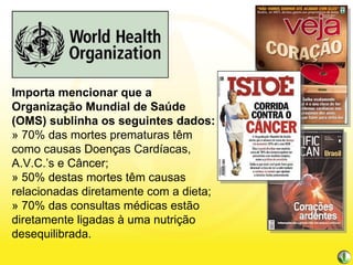 Importa mencionar que a Organização Mundial de Saúde (OMS) sublinha os seguintes dados: » 70% das mortes prematuras têm como causas Doenças Cardíacas, A.V.C.’s e Câncer; » 50% destas mortes têm causas relacionadas diretamente com a dieta; » 70% das consultas médicas estão diretamente ligadas à uma nutrição desequilibrada. 