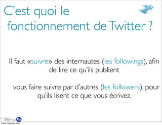 C’est quoi le
  fonctionnement de Twitter ?

        Il faut «suivre» des internautes (les followings), aﬁn
                       de lire ce qu’ils publient

             vous faire suivre par d’autres (les followers), pour
                      qu’ils lisent ce que vous écrivez.


mardi 18 janvier 2011
 