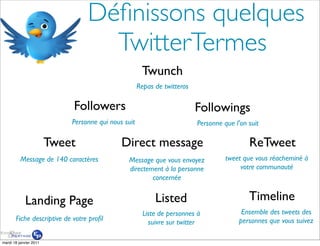 Déﬁnissons quelques
                                   TwitterTermes
                                                      Twunch
                                                     Repas de twitteros

                            Followers                                     Followings
                            Personne qui nous suit                        Personne que l’on suit

                        Tweet                Direct message                                 ReTweet
          Message de 140 caractères            Message que vous envoyez             tweet que vous réacheminé à
                                               directement à la personne                 votre communauté
                                                       concernée


            Landing Page                                   Listed                           Timeline
                                                       Liste de personnes à               Ensemble des tweets des
       Fiche descriptive de votre proﬁl                                                  personnes que vous suivez
                                                         suivre sur twitter

mardi 18 janvier 2011
 