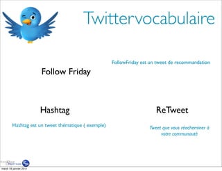 Twittervocabulaire

                                                     FollowFriday est un tweet de recommandation

                        Follow Friday



                        Hashtag                                         ReTweet
        Hashtag est un tweet thématique ( exemple)                   Tweet que vous réacheminer à
                                                                          votre communauté




mardi 18 janvier 2011
 