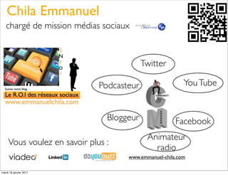 Chila Emmanuel
   chargé de mission médias sociaux



                                           Twitter

                              Podcasteur                  You Tube


                                Bloggeur               Facebook
                                            Animateur
     Vous voulez en savoir plus :
                                              radio
                                     www.emmanuel-chila.com

mardi 18 janvier 2011
 