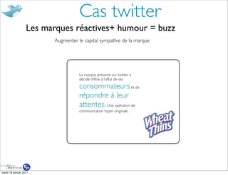Cas twitter
                   Les marques réactives+ humour = buzz
                         Augmenter le capital sympathie de la marque




                                    La marque présente sur twitter à
                                    décidé d’être à l’affut de ses

                                    consommateurs et de
                                    répondre à leur
                                    attentes. Une opération de
                                    communication hyper originale.




mardi 18 janvier 2011
 