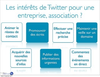 Les intérêts de Twitter pour une
              entreprise, association ?
       Animer le                              Effectuer une   Maintenir une
       réseau de               Promouvoir
                                                recherche     veille sur un
                                des écrits
         contact                                  précise       domaine



                    Acquérir des                          Commentez
                     nouvelles          Publier des           des
                      sources          informations       événements
                       d’infos           urgentes          en direct


mardi 18 janvier 2011
 