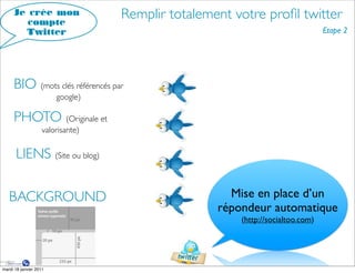 Je crée mon
        compte
                                   Remplir totalement votre proﬁl twitter
       Twitter                                                                  Etape 2




     BIO (mots clés référencés par
                        google)

     PHOTO (Originale et
                    valorisante)


      LIENS (Site ou blog)

   BACKGROUND                                        Mise en place d’un
                                                   répondeur automatique
                                                       (http://socialtoo.com)




mardi 18 janvier 2011
 