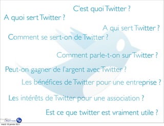 C’est quoi Twitter ?
   A quoi sert Twitter ?
                                   A qui sert Twitter ?
       Comment se sert-on de Twitter ?

                                   Comment parle-t-on sur Twitter ?
    Peut-on gagner de l’argent avec Twitter ?
                        Les bénéﬁces de Twitter pour une entreprise ?

        Les intérêts de Twitter pour une association ?
                               Est ce que twitter est vraiment utile ?
mardi 18 janvier 2011
 