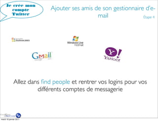 Je crée mon
        compte              Ajouter ses amis de son gestionnaire d’e-
       Twitter
                                              mail              Étape 4




              Allez dans ﬁnd people et rentrer vos logins pour vos
                       différents comptes de messagerie



mardi 18 janvier 2011
 