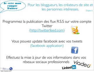 Je crée mon
        compte                   Pour les bloggueurs, les créateurs de site et
       Twitter
                                          les personnes intéresses.      Etape 6




   Programmez la publication des ﬂux R.S.S sur votre compte
                           Twitter
                  (http://twitterfeed.com)

                        Vous pouvez update facebook avec vos tweets
                                  (facebook application)


          Effectuez la mise à jour de vos informations dans vos
                      réseaux sociaux professionnels

mardi 18 janvier 2011
 