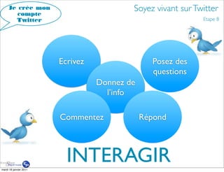 Je crée mon                          Soyez vivant sur Twitter
        compte
       Twitter                                               Etape 8




                        Ecrivez                 Posez des
                                                questions
                                  Donnez de
                                    l’info

                        Commentez             Répond




mardi 18 janvier 2011
                          INTERAGIR
 