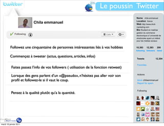 Le poussin Twitter
                                                                                         Name chila emmanuel
                                                                                         Location france
                          Chila emmanuel                                                 Web http://www.droit-
                                                                                         marketing.com
                                                                                         Bio Étudiant en maitrise
                                                                                         gestion du commerce
              Following
                                                                                         électronique à l’université de
                                                                                         sherbrooke ayant un intêret
                                                                                         pour les médias sociaux


          Followez une cinquantaine de personnes intéressantes liés à vos hobbies        10,383        12,383     200
                                                                                         following followers      listed


         Commençez à tweeter (actus, questions, articles, infos)
                                                                                         Tweets                 12,304

                                                                                         Favorites
           Faites passez l’info de vos followers ( utilisation de la fonction retweet)

           Lorsque des gens parlent d’un «@pseudo», n’hésitez pas aller voir son         Actions

           proﬁl et followez-le si il vaut le coup.                                      block chilaemmanuel
                                                                                         Report for spam


                                                                                         Following
           Pensez à la qualité plutôt qu’a la quantité.




mardi 18 janvier 2011                                                                    View all...
 