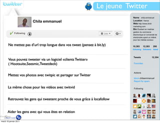 Le jeune Twitter
                                                                            Name chila emmanuel
                          Chila emmanuel                                    Location france
                                                                            Web http://www.droit-
                                                                            marketing.com
                                                                            Bio Étudiant en maitrise
                                                                            gestion du commerce
              Following
                                                                            électronique à l’université de
                                                                            sherbrooke ayant un intêret
                                                                            pour les médias sociaux

        Ne mettez pas d’url trop longue dans vos tweet (pensez à bit.ly)    10,383        12,383     200
                                                                            following followers      listed



                                                                            Tweets                 12,304
        Vous pouvez tweeter via un logiciel «clients Twitter»
        ( Hootsuite,Seesmic,Tweetdeck)                                      Favorites



                                                                            Actions
       Mettez vos photos avec twitpic et partager sur Twitter
                                                                            block chilaemmanuel
                                                                            Report for spam

       La même chose pour les vidéos avec twitvid                           Following



       Retrouvez les gens qui tweetent proche de vous grâce à locafollow


       Aider les gens avec qui vous êtes en relation

mardi 18 janvier 2011                                                       View all...
 