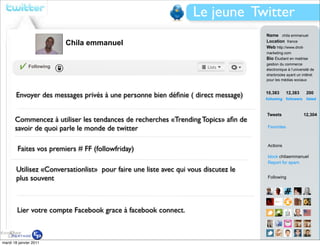 Le jeune Twitter
                                                                                    Name chila emmanuel
                          Chila emmanuel                                            Location france
                                                                                    Web http://www.droit-
                                                                                    marketing.com
                                                                                    Bio Étudiant en maitrise
                                                                                    gestion du commerce
              Following
                                                                                    électronique à l’université de
                                                                                    sherbrooke ayant un intêret
                                                                                    pour les médias sociaux


                                                                                    10,383        12,383     200
       Envoyer des messages privés à une personne bien déﬁnie ( direct message)     following followers      listed



                                                                                    Tweets                 12,304
       Commencez à utiliser les tendances de recherches «Trending Topics» aﬁn de
       savoir de quoi parle le monde de twitter                                     Favorites



                                                                                    Actions
        Faites vos premiers # FF (followfriday)
                                                                                    block chilaemmanuel
                                                                                    Report for spam
       Utilisez «Conversationlist» pour faire une liste avec qui vous discutez le
       plus souvent                                                                 Following




        Lier votre compte Facebook grace à facebook connect.



mardi 18 janvier 2011                                                               View all...
 