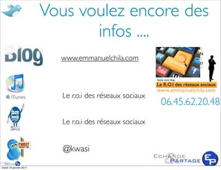 Vous voulez encore des
                               infos ....
                                            www.droit-marketing.com
                          www.emmanuelchila.com



                          Le r.o.i des réseaux sociaux
                                                         06.45.62.20.48
                          Le r.o.i des réseaux sociaux


                           @kwasi
mardi 18 janvier 2011
 