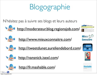 Blogographie
    N’hésitez pas à suivre ses blogs et leurs auteurs
                        http://moderateur.blog.regionsjob.com/

                        http://www.mieuxconnaitre.com/

                        http://tweetdunet.aureliendebord.com/

                        http://vansnick.isexl.com/

                         http://fr.mashable.com/
mardi 18 janvier 2011
 