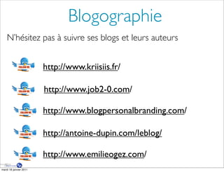 Blogographie
    N’hésitez pas à suivre ses blogs et leurs auteurs


                        http://www.kriisiis.fr/

                        http://www.job2-0.com/

                        http://www.blogpersonalbranding.com/

                        http://antoine-dupin.com/leblog/

                        http://www.emilieogez.com/
mardi 18 janvier 2011
 